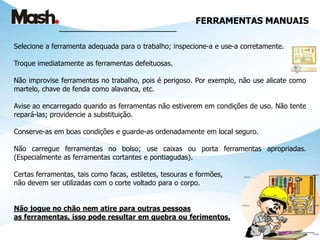 FERRAMENTAS MANUAIS
_______________________________
Selecione a ferramenta adequada para o trabalho; inspecione-a e use-a corretamente.
Troque imediatamente as ferramentas defeituosas.
Não improvise ferramentas no trabalho, pois é perigoso. Por exemplo, não use alicate como
martelo, chave de fenda como alavanca, etc.
Avise ao encarregado quando as ferramentas não estiverem em condições de uso. Não tente
repará-las; providencie a substituição.
Conserve-as em boas condições e guarde-as ordenadamente em local seguro.
Não carregue ferramentas no bolso; use caixas ou porta ferramentas apropriadas.
(Especialmente as ferramentas cortantes e pontiagudas).
Certas ferramentas, tais como facas, estiletes, tesouras e formões,
não devem ser utilizadas com o corte voltado para o corpo.
Não jogue no chão nem atire para outras pessoas
as ferramentas, isso pode resultar em quebra ou ferimentos.
 