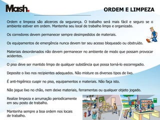 ORDEM E LIMPEZA
___________________________________________________
Ordem e limpeza são alicerces da segurança. O trabalho será mais fácil e seguro se o
ambiente estiver em ordem. Mantenha seu local de trabalho limpo e organizado.
Os corredores devem permanecer sempre desimpedidos de materiais.
Os equipamentos de emergência nunca devem ter seu acesso bloqueado ou obstruído.
Materiais desordenados não devem permanecer no ambiente de modo que possam provocar
acidentes.
O piso deve ser mantido limpo de qualquer substância que possa torná-lo escorregadio.
Deposite o lixo nos recipientes adequados. Não misture os diversos tipos de lixo.
É anti-higiênico cuspir no piso, equipamentos e materiais. Não faça isto.
Não jogue lixo no chão, nem deixe materiais, ferramentas ou qualquer objeto jogado.
Realize limpeza e arrumação periodicamente
em seu posto de trabalho.
Mantenha sempre a boa ordem nos locais
de trabalho.
 