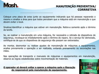 MANUTENÇÃO PREVENTIVA/
CORRRETIVA
___________________________________________
Coloque uma placa de aviso junto ao equipamento indicando que há pessoas reparando o
mesmo e sinalize a área para que todos percebam que a máquina está em manutenção e que
devem evitar o local.
Sinalizar/identificar a máquina que estiver em manutenção. Retire-a somente após o término
da tarefa.
Se, ao realizar a manutenção em uma máquina, for necessário a retirada de dispositivos de
segurança, recoloque-os imediatamente após o término do reparo. Se o serviço for demorado,
certifique-se de que os dispositivos de segurança não possam ser extraviados.
Ao montar, desmontar ou realizar ajustes de manutenção de máquinas e equipamentos,
analise previamente a operação a ser realizada, evitando prensamento ou escoriações nas
mãos.
Nas operações de transporte e manuseio de máquinas e equipamentos em manutenção,
observe as regras estabelecidas sobre movimentação de materiais.
O operador só deverá voltar a operar a máquina após a liberação
do responsável pela manutenção do equipamento.
 