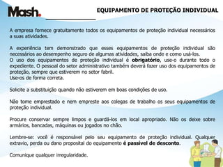 EQUIPAMENTO DE PROTEÇÃO INDIVIDUAL
______________
A empresa fornece gratuitamente todos os equipamentos de proteção individual necessários
a suas atividades.
A experiência tem demonstrado que esses equipamentos de proteção individual são
necessários ao desempenho seguro de algumas atividades, saiba onde e como usá-los.
O uso dos equipamentos de proteção individual é obrigatório, use-o durante todo o
expediente. O pessoal do setor administrativo também deverá fazer uso dos equipamentos de
proteção, sempre que estiverem no setor fabril.
Use-os de forma correta.
Solicite a substituição quando não estiverem em boas condições de uso.
Não tome emprestado e nem empreste aos colegas de trabalho os seus equipamentos de
proteção individual.
Procure conservar sempre limpos e guardá-los em local apropriado. Não os deixe sobre
armários, bancadas, máquinas ou jogados no chão.
Lembre-se: você é responsável pelo seu equipamento de proteção individual. Qualquer
extravio, perda ou dano proposital do equipamento é passível de desconto.
Comunique qualquer irregularidade.
 