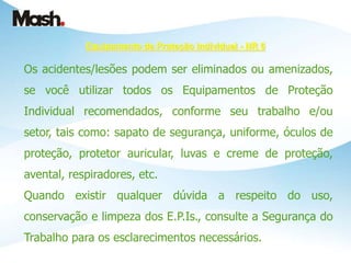 Equipamento de Proteção Individual - NR 6
Os acidentes/lesões podem ser eliminados ou amenizados,
se você utilizar todos os Equipamentos de Proteção
Individual recomendados, conforme seu trabalho e/ou
setor, tais como: sapato de segurança, uniforme, óculos de
proteção, protetor auricular, luvas e creme de proteção,
avental, respiradores, etc.
Quando existir qualquer dúvida a respeito do uso,
conservação e limpeza dos E.P.Is., consulte a Segurança do
Trabalho para os esclarecimentos necessários.
 