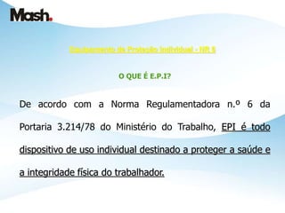 Equipamento de Proteção Individual - NR 6
O QUE É E.P.I?
De acordo com a Norma Regulamentadora n.º 6 da
Portaria 3.214/78 do Ministério do Trabalho, EPI é todo
dispositivo de uso individual destinado a proteger a saúde e
a integridade física do trabalhador.
 