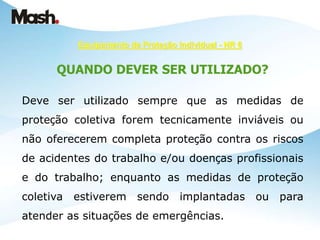Equipamento de Proteção Individual - NR 6
QUANDO DEVER SER UTILIZADO?
Deve ser utilizado sempre que as medidas de
proteção coletiva forem tecnicamente inviáveis ou
não oferecerem completa proteção contra os riscos
de acidentes do trabalho e/ou doenças profissionais
e do trabalho; enquanto as medidas de proteção
coletiva estiverem sendo implantadas ou para
atender as situações de emergências.
 