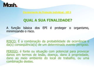 Equipamento de Proteção Individual - NR 6
QUAL A SUA FINALIDADE?
A função básica dos EPI é proteger o organismo,
minimizando o risco.
RISCO: É a combinação da probabilidade de ocorrência e
da(s) conseqüência(s) de um determinado evento perigoso.
PERIGO: é fonte ou situação com potencial para provocar
danos em termos de lesão, doença, dano à propriedade,
dano ao meio ambiente do local de trabalho, ou uma
combinação destes.
 