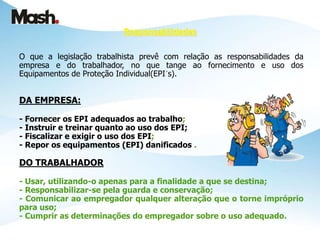 Responsabilidades
O que a legislação trabalhista prevê com relação as responsabilidades da
empresa e do trabalhador, no que tange ao fornecimento e uso dos
Equipamentos de Proteção Individual(EPI´s).
DA EMPRESA:
- Fornecer os EPI adequados ao trabalho;
- Instruir e treinar quanto ao uso dos EPI;
- Fiscalizar e exigir o uso dos EPI;
- Repor os equipamentos (EPI) danificados .
DO TRABALHADOR
- Usar, utilizando-o apenas para a finalidade a que se destina;
- Responsabilizar-se pela guarda e conservação;
- Comunicar ao empregador qualquer alteração que o torne impróprio
para uso;
- Cumprir as determinações do empregador sobre o uso adequado.
 