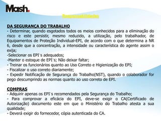 DA SEGURANÇA DO TRABALHO
- Determinar, quando esgotados todos os meios conhecidos para a eliminação do
risco e este persistir, mesmo reduzido, a utilização, pelo trabalhador, de
Equipamentos de Proteção Individual-EPI, de acordo com o que determina a NR
6, desde que a concentração, a intensidade ou característica do agente assim o
exija;
-Selecionar os EPI´s adequados;
-Manter o estoque de EPI´s; Não deixar faltar;
- Treinar os funcionários quanto ao Uso Correto e Higienização do EPI;
- Fiscalizar o uso correto diariamente;
- Expedir Notificação de Segurança do Trabalho(NST), quando o colaborador for
pego descumprindo as normas quanto ao uso correto de EPI.
COMPRAS
- Adquirir apenas os EPI´s recomendados pela Segurança do Trabalho;
- Para comprovar a eficácia do EPI, deve-se exigir o CA(Certificado de
Autorização) documento este em que o Ministério do Trabalho atesta a sua
qualidade;
- Deverá exigir do fornecedor, cópia autenticada do CA.
Responsabilidades
 