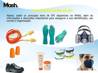 USO E MANUTENÇÃO DO EPI
Abaixo, estão os principais itens de EPI disponíveis na MASH, além de
informações e descrições importantes para assegurar a sua identificação, uso
correto e higienização.
 