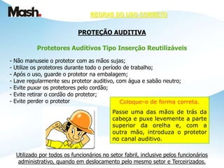 REGRAS DO USO CORRETO
PROTEÇÃO AUDITIVA
Protetores Auditivos Tipo Inserção Reutilizáveis
- Não manuseie o protetor com as mãos sujas;
- Utilize os protetores durante todo o período de trabalho;
- Após o uso, guarde o protetor na embalagem;
- Lave regularmente seu protetor auditivo, com água e sabão neutro;
- Evite puxar os protetores pelo cordão;
- Evite retirar o cordão do protetor;
- Evite perder o protetor
Utilizado por todos os funcionários no setor fabril, inclusive pelos funcionários
administrativo, quando em deslocamento pelo mesmo setor e Terceirizados.
Coloque-o de forma correta.
Passe uma das mãos de trás da
cabeça e puxe levemente a parte
superior da orelha e, com a
outra mão, introduza o protetor
no canal auditivo.
 