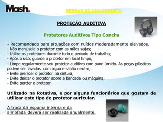 REGRAS DO USO CORRETO
PROTEÇÃO AUDITIVA
Protetores Auditivos Tipo Concha
- Recomendado para situações com ruídos moderadamente elevados.
- Não manuseie o protetor com as mãos sujas;
- Utilize os protetores durante todo o período de trabalho;
- Após o uso, guarde o protetor em local limpo;
- Limpe regularmente seu protetor auditivo com pano úmido. As peças plásticas
podem ser lavadas com água e sabão neutro;
- Evite prender o protetor na cintura;
- Evite deixar o protetor sobre a bancada ou máquina;
- Evite perder o protetor
Utilizado na Rotativa, e por alguns funcionários que gostam de
utilizar este tipo de protetor auricular.
A troca da espuma interna e da
almofada deverá ser realizada anualmente.
 
