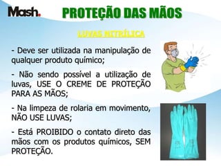 - Deve ser utilizada na manipulação de
qualquer produto químico;
- Não sendo possível a utilização de
luvas, USE O CREME DE PROTEÇÃO
PARA AS MÃOS;
- Na limpeza de rolaria em movimento,
NÃO USE LUVAS;
- Está PROIBIDO o contato direto das
mãos com os produtos químicos, SEM
PROTEÇÃO.
LUVAS NITRÍLICA
 
