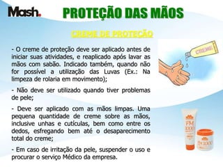 - O creme de proteção deve ser aplicado antes de
iniciar suas atividades, e reaplicado após lavar as
mãos com sabão. Indicado também, quando não
for possível a utilização das Luvas (Ex.: Na
limpeza de rolaria em movimento);
- Não deve ser utilizado quando tiver problemas
de pele;
- Deve ser aplicado com as mãos limpas. Uma
pequena quantidade de creme sobre as mãos,
inclusive unhas e cutículas, bem como entre os
dedos, esfregando bem até o desaparecimento
total do creme;
- Em caso de irritação da pele, suspender o uso e
procurar o serviço Médico da empresa.
CREME DE PROTEÇÃO
 