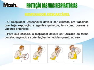 - O Respirador Descartável deverá ser utilizado em trabalhos
que haja exposição a agentes químicos, tais como poeiras e
vapores orgânicos;
- Para sua eficácia, o respirador deverá ser utilizado de forma
correta, seguindo as orientações fornecidas quanto ao uso.
RESPIRADOR DESCARTÁVEL
 