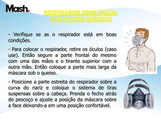 - Verifique se as o respirador está em boas
condições.
- Para colocar o respirador, retire os óculos (caso
use). Então segure a parte frontal do mesmo
com uma das mãos e o tirante superior com a
outra mão. Então coloque a parte mais larga da
máscara sob o queixo.
- Posicione a parte estreita do respirador sobre a
curva do nariz e coloque o sistema de tiras
suspensas sobre a cabeça. Prenda o fecho atrás
do pescoço e ajuste a posição da máscara sobre
a face deixando-a em uma posição confortável.
RESPIRADOR SEMI-FACIAL
COM FILTRO QUÍMICO
 
