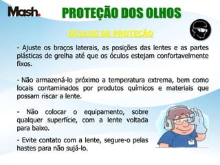 - Ajuste os braços laterais, as posições das lentes e as partes
plásticas de grelha até que os óculos estejam confortavelmente
fixos.
- Não armazená-lo próximo a temperatura extrema, bem como
locais contaminados por produtos químicos e materiais que
possam riscar a lente.
ÓCULOS DE PROTEÇÃO
- Não colocar o equipamento, sobre
qualquer superfície, com a lente voltada
para baixo.
- Evite contato com a lente, segure-o pelas
hastes para não sujá-lo.
 