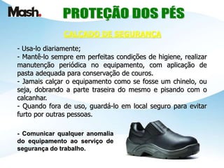 - Usa-lo diariamente;
- Mantê-lo sempre em perfeitas condições de higiene, realizar
manutenção periódica no equipamento, com aplicação de
pasta adequada para conservação de couros.
- Jamais calçar o equipamento como se fosse um chinelo, ou
seja, dobrando a parte traseira do mesmo e pisando com o
calcanhar.
- Quando fora de uso, guardá-lo em local seguro para evitar
furto por outras pessoas.
- Comunicar qualquer anomalia
do equipamento ao serviço de
segurança do trabalho.
CALÇADO DE SEGURANÇA
 