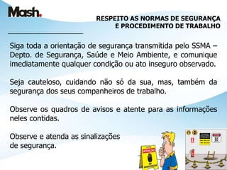 RESPEITO AS NORMAS DE SEGURANÇA
E PROCEDIMENTO DE TRABALHO
____________________________
Siga toda a orientação de segurança transmitida pelo SSMA –
Depto. de Segurança, Saúde e Meio Ambiente, e comunique
imediatamente qualquer condição ou ato inseguro observado.
Seja cauteloso, cuidando não só da sua, mas, também da
segurança dos seus companheiros de trabalho.
Observe os quadros de avisos e atente para as informações
neles contidas.
Observe e atenda as sinalizações
de segurança.
 
