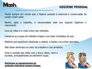 HIGIENE PESSOAL
___________________________________
Tenha sempre em mente que a higiene pessoal é essencial à conservação da
saúde e bem estar.
Banho, após o trabalho, é recomendado pelo seu aspecto higiênico e
repousante.
Lave as mãos e o rosto antes das refeições.
Conserve as roupas de trabalho limpas e em boas condições de uso.
Melhore sua aparência mantendo o cabelo, a barba e as unhas aparados.
Não deixe alimentos no setor de trabalho e nos armários.
Evite o contato das mãos com a boca, olhos, nariz e
ouvidos, principalmente se estiverem sujas.
Mantenha os equipamentos de
proteção individual sempre limpos.
 