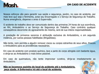 EM CASO DE ACIDENTE
_____________________________
Nossos esforços são para garantir sua saúde e segurança, porém, no caso de acidente, por
mais leve que seja o ferimento, avise seu Encarregado e o Serviço de Segurança do Trabalho.
Numa emergência, dispense o aviso à Supervisão.
O acidente de trabalho deve ser comunicado dentro das primeiras 24 horas de sua ocorrência,
ao RH, Ambulatório e ao Serviço de Segurança do Trabalho. Caso contrário qualquer
conseqüência decorrente do agravamento do mesmo, será de sua inteira responsabilidade.
A prestação de primeiros socorros é atribuição exclusiva do Ambulatório, e em segunda
instância, por outras pessoas habilitadas (Brigadistas).
Não tente, nem permita a alguém remover ciscos ou corpos estranhos de seus olhos. Procure
o Ambulatório para as providências necessárias.
Em caso de acidente com produto químico, lave a parte do corpo atingida com bastante água,
e dirija-se ao Ambulatório o mais breve possível.
Em caso de queimadura, não tente improvisar curativo, dirija-se imediatamente ao
Ambulatório.
Não se locomova sozinho do local do acidente até o Ambulatório,
peça ajuda. A Enfermeira irá até o local do acidente.
 