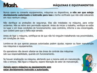 MÁQUINAS E EQUIPAMENTOS
______________________________
Nunca opere ou conserte equipamentos, máquinas ou dispositivos, a não ser que esteja
devidamente autorizado e instruído para isso e tenha verificado que não está colocando
em risco nenhum colega.
Não danifique as proteções de segurança. Elas são instaladas na máquina, para evitar
acidentes. Não as retire sem permissão especial. Antes de iniciar o trabalho, verifique se estão
no lugar e em boas condições de funcionamento; caso contrário, informe a seu encarregado,
que cuidará para que a falha seja sanada.
Antes de ligar a máquina, certifique-se de que não há ninguém trabalhando nas proximidades,
em condições de risco.
Lembre-se de que apenas pessoas autorizadas podem ajustar, reparar ou fazer manutenção
nas máquinas e equipamentos.
Os operadores não devem afastar-se das áreas de controle das máquinas
sob sua responsabilidade, quando em funcionamento.
Se houver sinalização na máquina, alertando que a mesma está em manutenção,
não a remova. Não ligue a máquina; espere liberação do setor de manutenção.
Jamais opere máquina ou equipamento sem
estar devidamente instruído e autorizado.
 