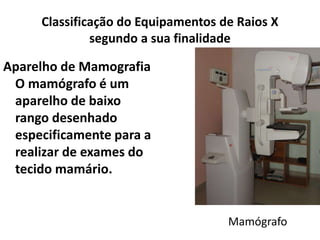 Classificação do Equipamentos de Raios X
segundo a sua finalidade
Aparelho de Mamografia
O mamógrafo é um
aparelho de baixo
rango desenhado
especificamente para a
realizar de exames do
tecido mamário.
Mamógrafo
 