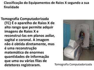 Tomografia Computadorizada
(TC) É o aparelho de Raios X de
alto rango que permite adquir
imagens de Raios X e
reconstrui-las em planos axilar,
sagital e coronal. A imagem
não é obtida diretamente, mas
é uma reconstrução
matemática de enormes
quantidades de informação
que uma ou várias filas de
detetores registraram. Tomografia Computadorizada
Classificação do Equipamentos de Raios X segundo a sua
finalidade
 