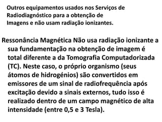 Outros equipamentos usados nos Serviços de
Radiodiagnóstico para a obtenção de
Imagens e não usam radiação ionizantes.
Ressonância Magnética Não usa radiação ionizante a
sua fundamentação na obtenção de imagem é
total diferente a da Tomografia Computadorizada
(TC). Neste caso, o próprio organismo (seus
átomos de hidrogénios) são convertidos em
emissores de um sinal de radiofrequência após
excitação devido a sinais externos, tudo isso é
realizado dentro de um campo magnético de alta
intensidade (entre 0,5 e 3 Tesla).
 