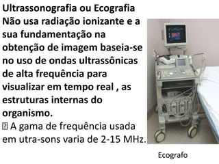Ultrassonografia ou Ecografia
Não usa radiação ionizante e a
sua fundamentação na
obtenção de imagem baseia-se
no uso de ondas ultrassônicas
de alta frequência para
visualizar em tempo real , as
estruturas internas do
organismo.
A gama de frequência usada
em utra-sons varia de 2-15 MHz.
Ecografo
 