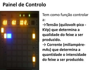 Painel de Controlo
Tem como função controlar
a:
→Tensão (quilovolt-pico -
KVp) que determina a
qualidade do feixe a ser
produzido.
→ Corrente (miliampère-
mAs) que determina a
quantidade o intensidade
do feixe a ser produzido.
 