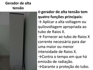 Gerador de alta
tensão
O gerador de alta tensão tem
quatro funções principais:
→ Aplicar a alta voltagem ou
quilovoltagem apropriada ao
tubo de Raios X.
→ Fornecer ao tubo de Raios X
corrente necessária para dar
uma maior ou menor
intensidade de Raios X.
→Contra o tempo em que há
emissão de radiação.
→Garante a proteção do tubo.
 