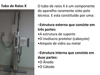 O tubo de raios X é um componente
do aparelho raramente visto pelo
técnico. E esta constituído por uma:
–Estrutura externa que consiste em
três partes:
•A estrutura de suporte
•O invólucro protetor (cabeçote)
•Ampola de vidro ou metal
–Estrutura interna que consiste em
duas partes:
•O Ânodo
•O Cátodo
Tubo de Raios X
 