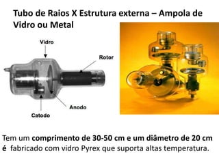 Tubo de Raios X Estrutura externa – Ampola de
Vidro ou Metal
Tem um comprimento de 30-50 cm e um diâmetro de 20 cm
é fabricado com vidro Pyrex que suporta altas temperatura.
 