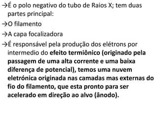 →É o polo negativo do tubo de Raios X; tem duas
partes principal:
→O filamento
→A capa focalizadora
→É responsável pela produção dos elétrons por
intermedio do efeito termiônico (originado pela
passagem de uma alta corrente e uma baixa
diferença de potencial), temos uma nuvem
eletrónica originada nas camadas mas externas do
fio do filamento, que esta pronto para ser
acelerado em direção ao alvo (ânodo).
 