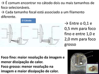 Foco fino: maior resolução da imagem e
menor dissipação de calor.
Foco grosso: menor resolução na
imagem e maior dissipação de calor.
→ Entre o 0,1 e
0,5 mm para foco
fino e entre 1,0 e
2,0 mm para foco
grosso
→ É comum encontrar no cátodo dois ou mais tamanhos de
foco selecionáveis.
→ Cada tamanho focal está associado a um filamento
diferente.
O Cátodo
 