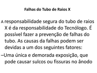 Falhas do Tubo de Raios X
A responsabilidade segura do tubo de raios
X é da responsabilidade do Tecnólogo. É
possível fazer a prevenção de falhas do
tubo. As causas da falhas podem ser
devidas a um dos seguintes fatores:
–Uma única e demorada exposição, que
pode causar sulcos ou fissuras no ânodo
 
