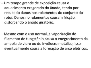 – Um tempo grande de exposição causa o
aquecimento exagerado do ânodo, tendo por
resultado danos nos rolamentos do conjunto do
rotor. Danos no rolamentos causam fricção,
distorcendo o ânodo giratório.
– Mesmo com o uso normal, a vaporização do
filamento de tungstênio causa o enegrecimento da
ampola de vidro ou do invólucro metálico; isso
eventualmente causa a formação de arco elétricos.
 