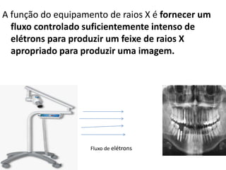 A função do equipamento de raios X é fornecer um
fluxo controlado suficientemente intenso de
elétrons para produzir um feixe de raios X
apropriado para produzir uma imagem.
Fluxo de elétrons
 