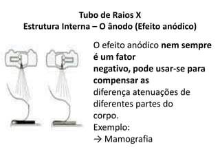 Tubo de Raios X
Estrutura Interna – O ânodo (Efeito anódico)
O efeito anódico nem sempre
é um fator
negativo, pode usar-se para
compensar as
diferença atenuações de
diferentes partes do
corpo.
Exemplo:
→ Mamografia
 