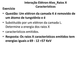 Interação Elétron-Alvo_Raios X
Característicos
Exercício
• Questão: Um elétron da camada K é removido de
um átomo de tungstênio e é
• Substituído por um elétron da camada L.
Determine a energia dos raios X
• característicos emitidos.
• Resposta: Os raios X característicos emitidos tem
energias iguais a 69 - 12 =57 KeV
 
