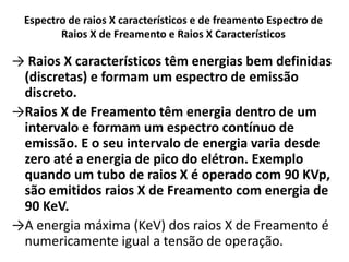 Espectro de raios X característicos e de freamento Espectro de
Raios X de Freamento e Raios X Característicos
→ Raios X característicos têm energias bem definidas
(discretas) e formam um espectro de emissão
discreto.
→Raios X de Freamento têm energia dentro de um
intervalo e formam um espectro contínuo de
emissão. E o seu intervalo de energia varia desde
zero até a energia de pico do elétron. Exemplo
quando um tubo de raios X é operado com 90 KVp,
são emitidos raios X de Freamento com energia de
90 KeV.
→A energia máxima (KeV) dos raios X de Freamento é
numericamente igual a tensão de operação.
 