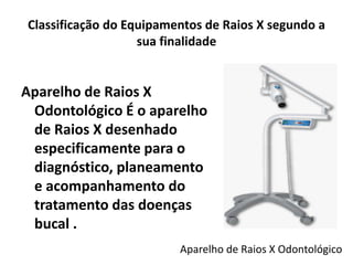 Classificação do Equipamentos de Raios X segundo a
sua finalidade
Aparelho de Raios X
Odontológico É o aparelho
de Raios X desenhado
especificamente para o
diagnóstico, planeamento
e acompanhamento do
tratamento das doenças
bucal .
Aparelho de Raios X Odontológico
 