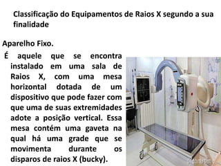 Classificação do Equipamentos de Raios X segundo a sua
finalidade
Aparelho Fixo.
É aquele que se encontra
instalado em uma sala de
Raios X, com uma mesa
horizontal dotada de um
dispositivo que pode fazer com
que uma de suas extremidades
adote a posição vertical. Essa
mesa contém uma gaveta na
qual há uma grade que se
movimenta durante os
disparos de raios X (bucky).
 