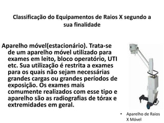 Classificação do Equipamentos de Raios X segundo a
sua finalidade
Aparelho móvel(estacionário). Trata-se
de um aparelho móvel utilizado para
exames em leito, bloco operatório, UTI
etc. Sua utilização é restrita a exames
para os quais não sejam necessárias
grandes cargas ou grandes períodos de
exposição. Os exames mais
comumente realizados com esse tipo e
aparelho são as radiografias de tórax e
extremidades em geral.
• Aparelho de Raios
X Móvel
 
