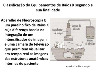 Classificação do Equipamentos de Raios X segundo a
sua finalidade
Aparelho de Fluoroscopia E
um parelho fixo de Raios X
cuja diferença baseia na
integração de um
intensificador de imagem
e uma camara de televisão
que permitem visualizar
em tempo real as imagens
das estruturas anatómicas
internas do paciente.
Aparelho de Fluoroscopia
 