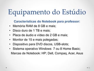 Equipamento do Estúdio
Características do Notebook para professor:
• Memória RAM de 8 GB e mais;
• Disco duro de 1 TB e mais;
• Placa de áudio e vídeo de 2 GB e mais;
• Monitor de 15 e mais polegadas;
• Dispositivo para DVD discos, USB-slots;
• Sistema operativo Windows 7 ou 8 Home Basic;
Marcas de Notebook: HP; Dell, Compaq, Acer, Asus
12
 