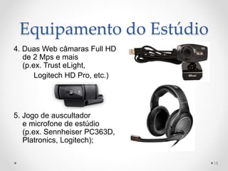 Equipamento do Estúdio
4. Duas Web câmaras Full HD
de 2 Mps e mais
(p.ex. Trust eLight,
Logitech HD Pro, etc.)
5. Jogo de auscultador
e microfone de estúdio
(p.ex. Sennheiser PC363D,
Platronics, Logitech);
13
 