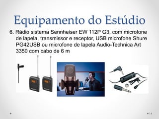 Equipamento do Estúdio
6. Rádio sistema Sennheiser EW 112P G3, com microfone
de lapela, transmissor e receptor, USB microfone Shure
PG42USB ou microfone de lapela Audio-Technica Art
3350 com cabo de 6 m
14
 