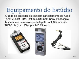 Equipamento do Estúdio
7. Jogo do gravador de voz com cancelamento de ruído
(p.ex. ZOOM H4M, Optimus DM-670, Sony, Panasonic,
Tascam, etc.) e microfone de lapela, jack 3,5 mm, 50-
16000 Hz (p.ex. Olympus ME 15, etc.);
15
 
