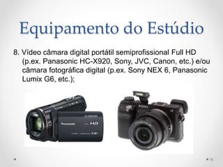 Equipamento do Estúdio
8. Vídeo câmara digital portátil semiprofissional Full HD
(p.ex. Panasonic HC-X920, Sony, JVC, Canon, etc.) e/ou
câmara fotográfica digital (p.ex. Sony NEX 6, Panasonic
Lumix G6, etc.);
16
 