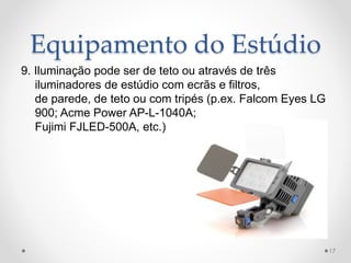 Equipamento do Estúdio
9. Iluminação pode ser de teto ou através de três
iluminadores de estúdio com ecrãs e filtros,
de parede, de teto ou com tripés (p.ex. Falcom Eyes LG
900; Acme Power AP-L-1040A;
Fujimi FJLED-500A, etc.)
17
 