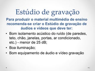 Estúdio de gravação
Para produzir o material multimédia de ensino
recomenda-se criar o Estúdio de gravação de
áudios e vídeos que deve ter:
• Bom isolamento acústico do ruído (de paredes,
teto, chão, janelas, portas, ar condicionado,
etc.) - menor de 25 dB;
• Boa iluminação;
• Bom equipamento de áudio e vídeo gravação
2
 